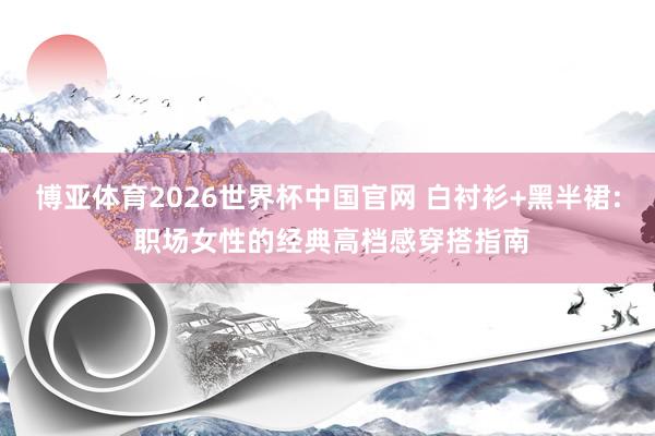 博亚体育2026世界杯中国官网 白衬衫+黑半裙: 职场女性的经典高档感穿搭指南