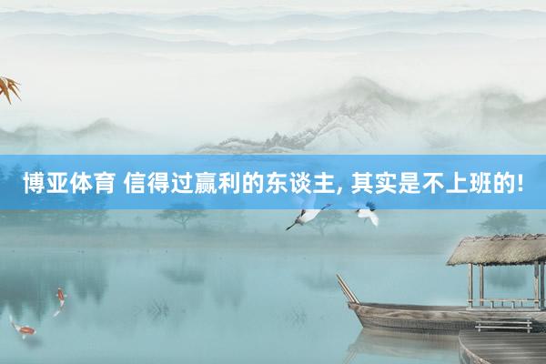 博亚体育 信得过赢利的东谈主, 其实是不上班的!