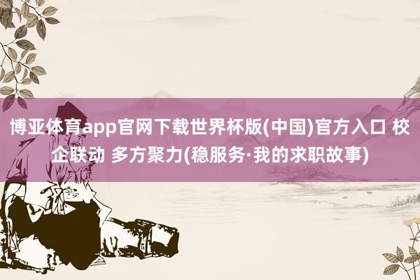 博亚体育app官网下载世界杯版(中国)官方入口 校企联动 多方聚力(稳服务·我的求职故事)