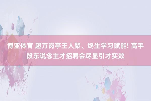 博亚体育 超万岗亭王人聚、终生学习赋能! 高手段东说念主才招聘会尽显引才实效