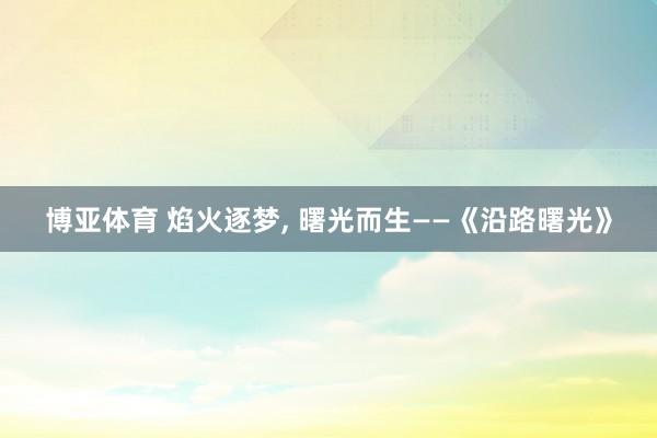 博亚体育 焰火逐梦, 曙光而生——《沿路曙光》