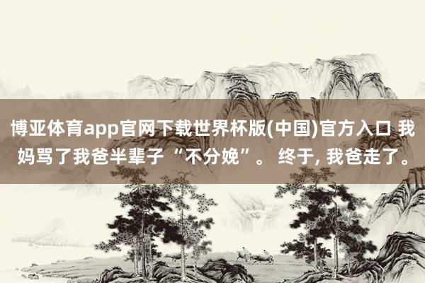 博亚体育app官网下载世界杯版(中国)官方入口 我妈骂了我爸半辈子 “不分娩”。 终于， 我爸走了。