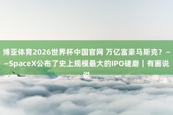 博亚体育2026世界杯中国官网 万亿富豪马斯克?——SpaceX公布了史上规模最大的IPO磋磨|有画说