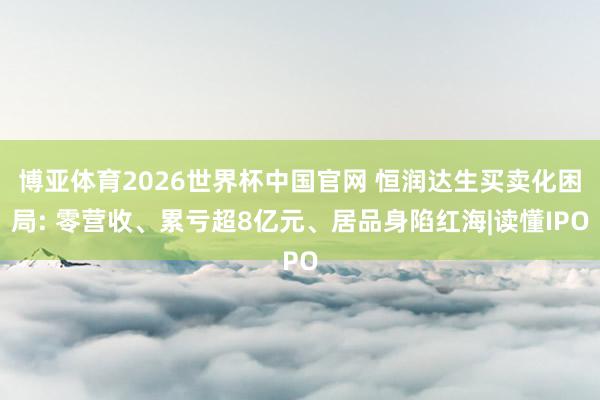 博亚体育2026世界杯中国官网 恒润达生买卖化困局: 零营收、累亏超8亿元、居品身陷红海|读懂IPO