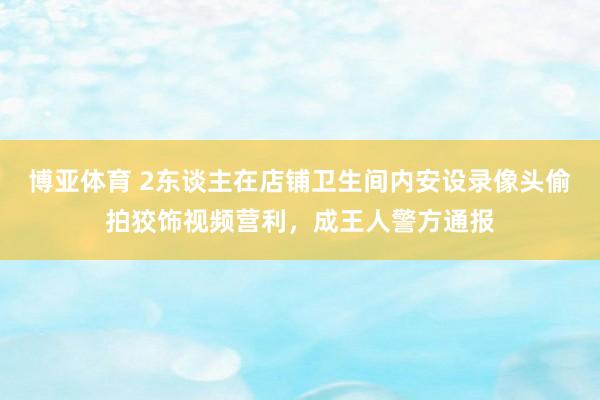博亚体育 2东谈主在店铺卫生间内安设录像头偷拍狡饰视频营利，成王人警方通报