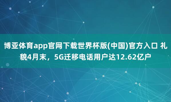博亚体育app官网下载世界杯版(中国)官方入口 礼貌4月末,5G迁移电话用户达12.62亿户