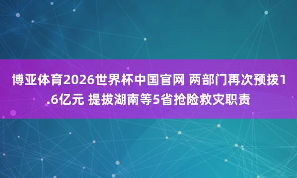 博亚体育2026世界杯中国官网 两部门再次预拨1.6亿元 提拔湖南等5省抢险救灾职责