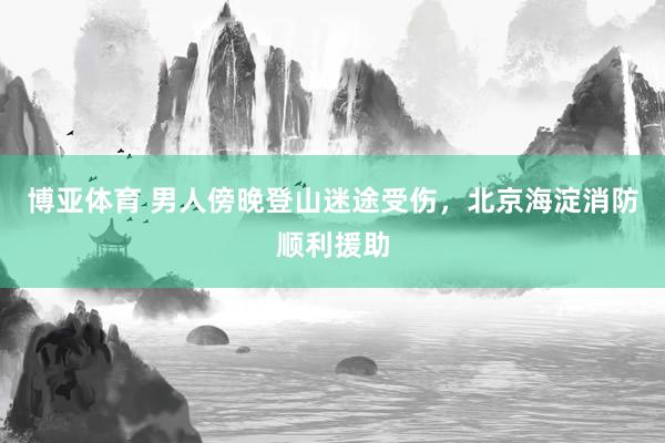 博亚体育 男人傍晚登山迷途受伤,北京海淀消防顺利援助