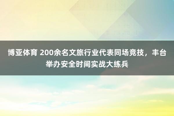 博亚体育 200余名文旅行业代表同场竞技,丰台举办安全时间实战大练兵
