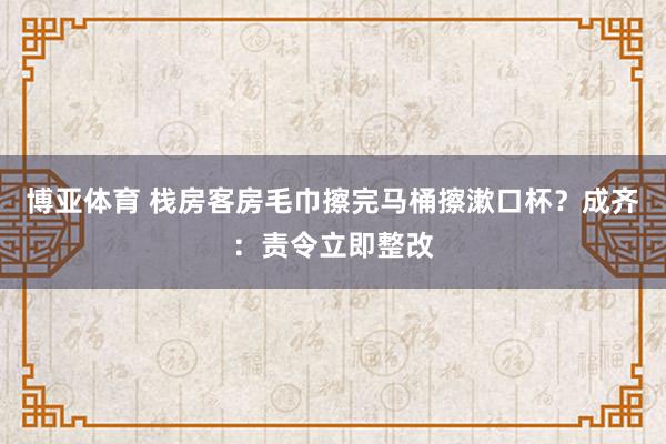 博亚体育 栈房客房毛巾擦完马桶擦漱口杯?成齐:责令立即整改