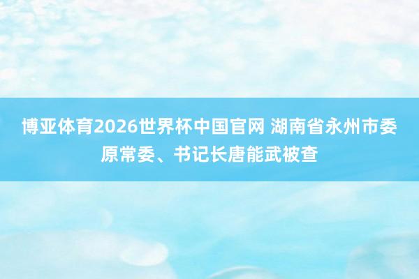 博亚体育2026世界杯中国官网 湖南省永州市委原常委、书记长唐能武被查