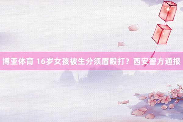 博亚体育 16岁女孩被生分须眉殴打？西安警方通报