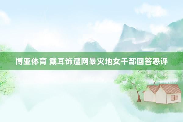 博亚体育 戴耳饰遭网暴灾地女干部回答恶评