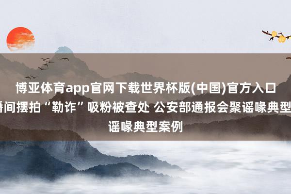 博亚体育app官网下载世界杯版(中国)官方入口 直播间摆拍“勒诈”吸粉被查处 公安部通报会聚谣喙典型案例