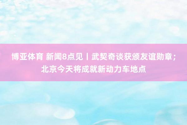 博亚体育 新闻8点见丨武契奇谈获颁友谊勋章；北京今天将成就新动力车地点