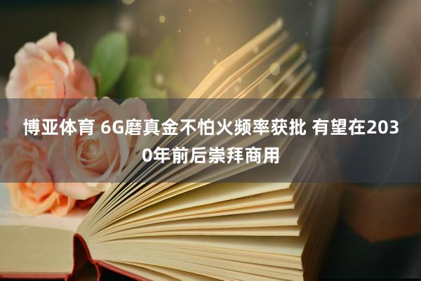 博亚体育 6G磨真金不怕火频率获批 有望在2030年前后崇拜商用