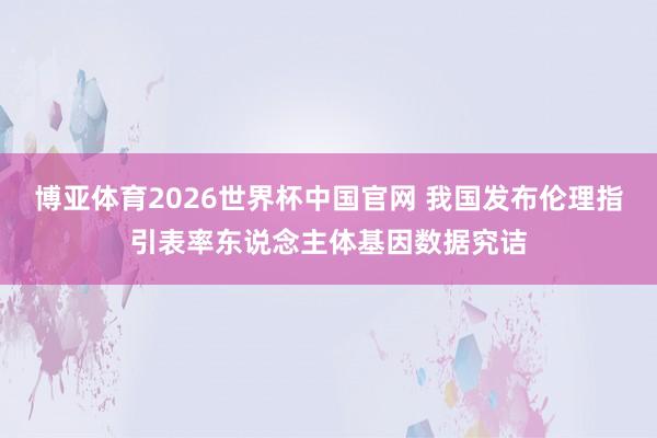 博亚体育2026世界杯中国官网 我国发布伦理指引表率东说念主体基因数据究诘