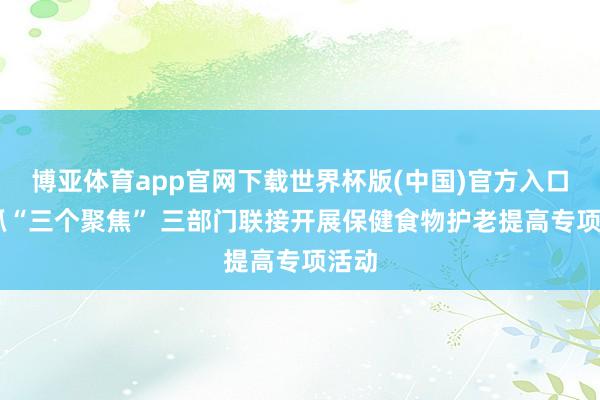 博亚体育app官网下载世界杯版(中国)官方入口 坚抓“三个聚焦” 三部门联接开展保健食物护老提高专项活动