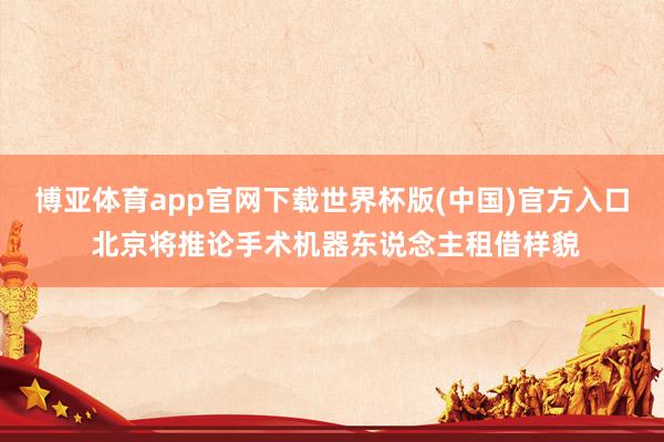 博亚体育app官网下载世界杯版(中国)官方入口 北京将推论手术机器东说念主租借样貌