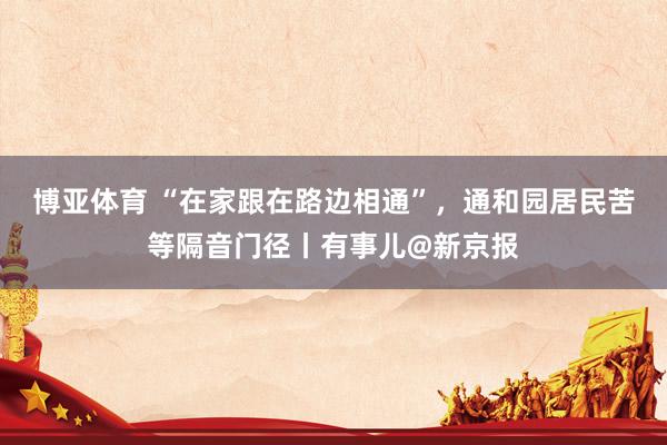 博亚体育 “在家跟在路边相通”,通和园居民苦等隔音门径丨有事儿@新京报