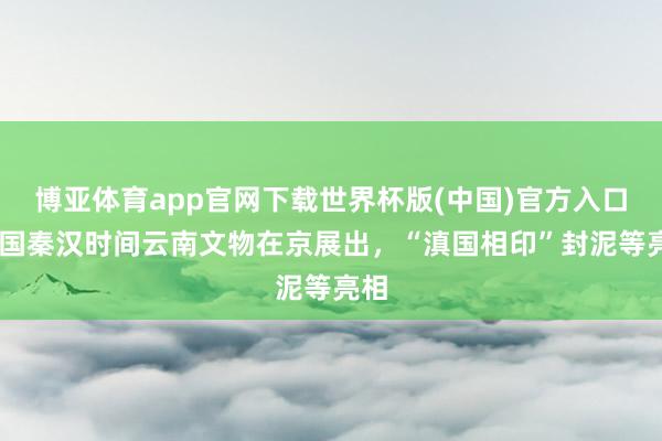 博亚体育app官网下载世界杯版(中国)官方入口 战国秦汉时间云南文物在京展出,“滇国相印”封泥等亮相