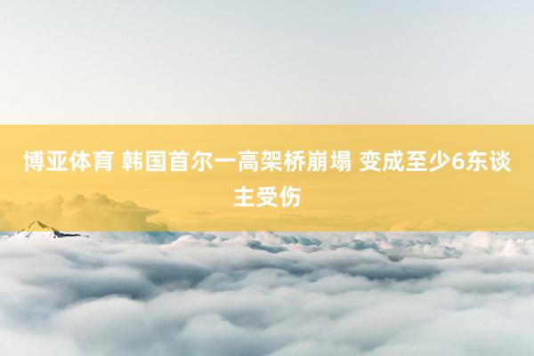 博亚体育 韩国首尔一高架桥崩塌 变成至少6东谈主受伤