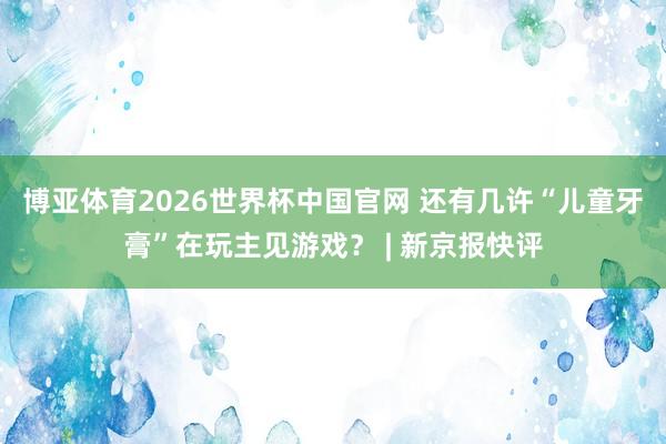 博亚体育2026世界杯中国官网 还有几许“儿童牙膏”在玩主见游戏? | 新京报快评