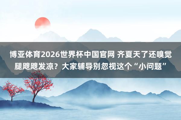 博亚体育2026世界杯中国官网 齐夏天了还嗅觉腿飕飕发凉？大家辅导别忽视这个“小问题”