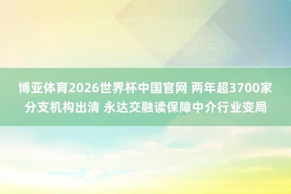 博亚体育2026世界杯中国官网 两年超3700家分支机构出清 永达交融读保障中介行业变局