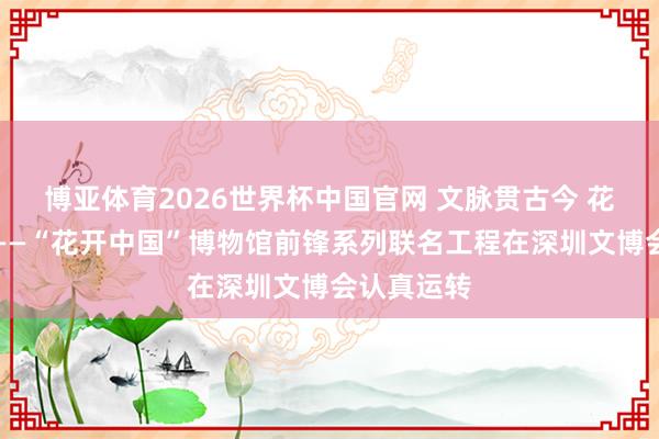 博亚体育2026世界杯中国官网 文脉贯古今 花开新期间——“花开中国”博物馆前锋系列联名工程在深圳文博会认真运转