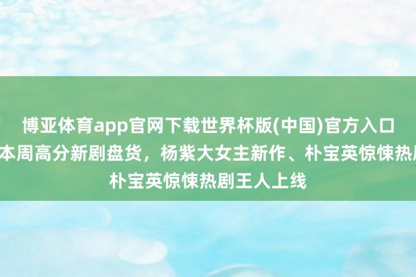 博亚体育app官网下载世界杯版(中国)官方入口 剧荒速码!本周高分新剧盘货，杨紫大女主新作、朴宝英惊悚热剧王人上线