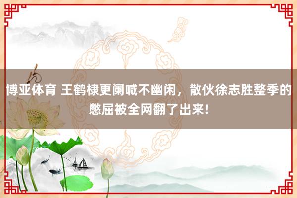 博亚体育 王鹤棣更阑喊不幽闲,散伙徐志胜整季的憋屈被全网翻了出来!