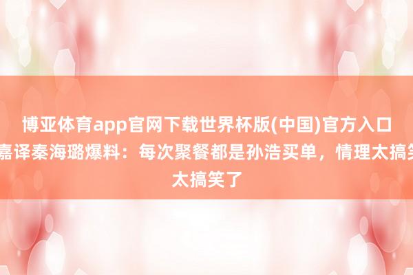 博亚体育app官网下载世界杯版(中国)官方入口 张嘉译秦海璐爆料：每次聚餐都是孙浩买单，情理太搞笑了
