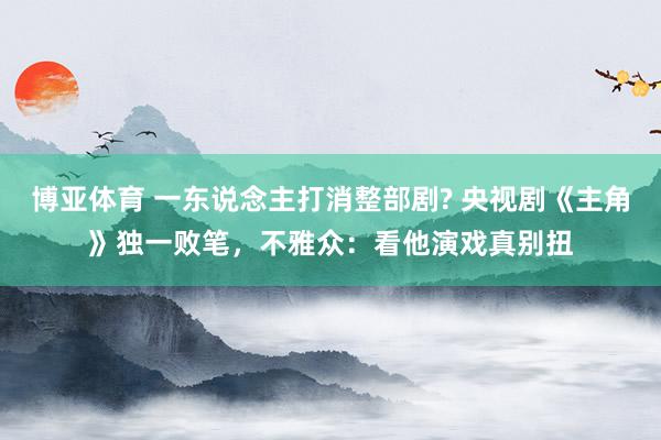 博亚体育 一东说念主打消整部剧? 央视剧《主角》独一败笔,不雅众:看他演戏真别扭