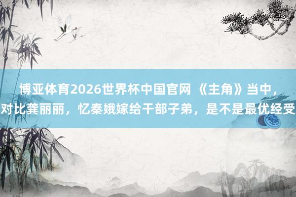 博亚体育2026世界杯中国官网 《主角》当中，对比龚丽丽，忆秦娥嫁给干部子弟，是不是最优经受