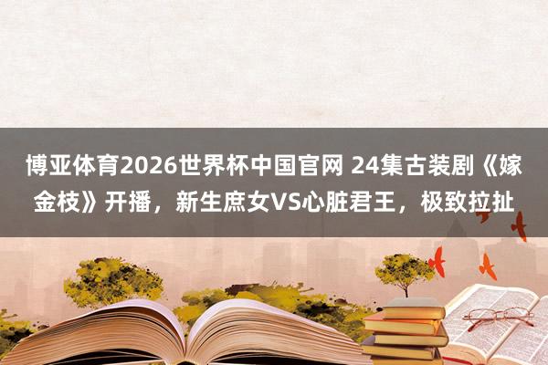 博亚体育2026世界杯中国官网 24集古装剧《嫁金枝》开播,新生庶女VS心脏君王,极致拉扯