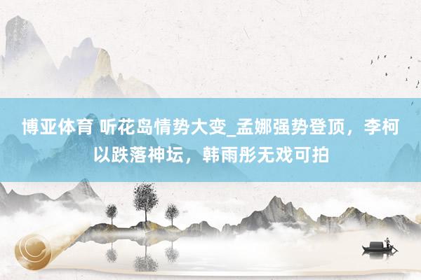 博亚体育 听花岛情势大变_孟娜强势登顶,李柯以跌落神坛,韩雨彤无戏可拍