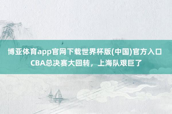 博亚体育app官网下载世界杯版(中国)官方入口 CBA总决赛大回转,上海队艰巨了