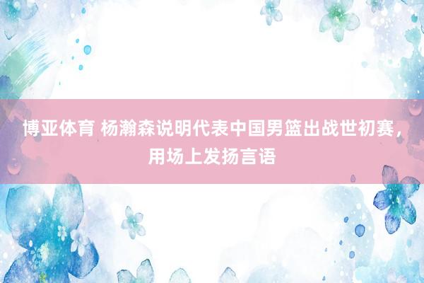 博亚体育 杨瀚森说明代表中国男篮出战世初赛，用场上发扬言语