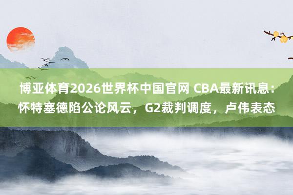博亚体育2026世界杯中国官网 CBA最新讯息:怀特塞德陷公论风云,G2裁判调度,卢伟表态
