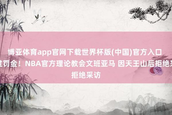 博亚体育app官网下载世界杯版(中国)官方入口 逃过罚金！NBA官方理论教会文班亚马 因天王山后拒绝采访