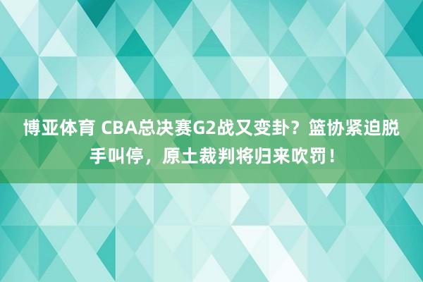 博亚体育 CBA总决赛G2战又变卦?篮协紧迫脱手叫停,原土裁判将归来吹罚!