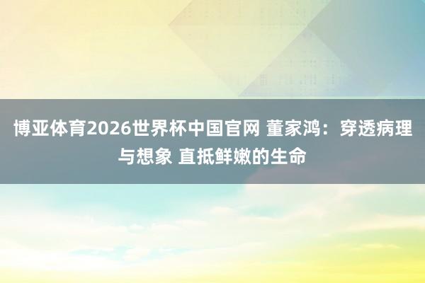 博亚体育2026世界杯中国官网 董家鸿：穿透病理与想象 直抵鲜嫩的生命
