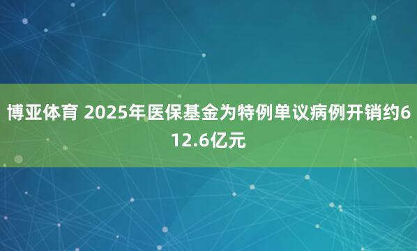 博亚体育 2025年医保基金为特例单议病例开销约612.6亿元