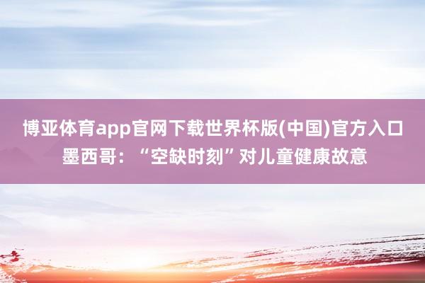 博亚体育app官网下载世界杯版(中国)官方入口 墨西哥:“空缺时刻”对儿童健康故意