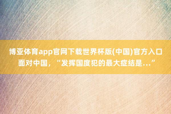 博亚体育app官网下载世界杯版(中国)官方入口 面对中国，“发挥国度犯的最大症结是…”