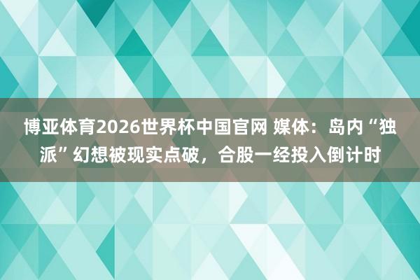 博亚体育2026世界杯中国官网 媒体:岛内“独派”幻想被现实点破,合股一经投入倒计时