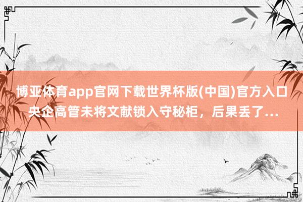 博亚体育app官网下载世界杯版(中国)官方入口 央企高管未将文献锁入守秘柜，后果丢了…