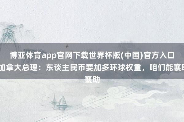 博亚体育app官网下载世界杯版(中国)官方入口 加拿大总理:东谈主民币要加多环球权重,咱们能襄助