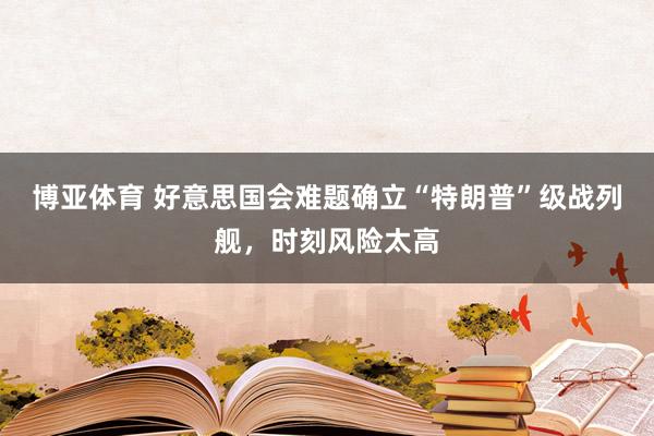 博亚体育 好意思国会难题确立“特朗普”级战列舰,时刻风险太高